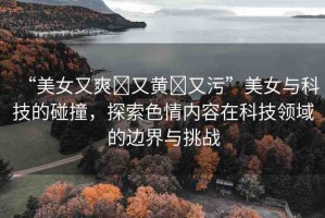 “美女又爽?又黃?又污”美女與科技的碰撞，探索色情內(nèi)容在科技領(lǐng)域的邊界與挑戰(zhàn)