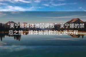 “芙寧娜裸體被?調(diào)教”芙寧娜的禁忌之旅，裸體被調(diào)教的心路歷程