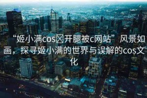 “姬小滿cos?開腿被c網(wǎng)站”風(fēng)景如畫，探尋姬小滿的世界與誤解的cos文化