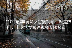 “1000部豐滿熟女富婆視頻”聚焦熱門，豐滿熟女富婆視頻專題報道
