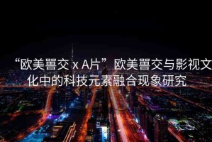 “歐美嘼交ⅹA片”歐美嘼交與影視文化中的科技元素融合現(xiàn)象研究