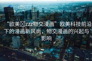“歐美?zzz物交漫畫”歐美科技前沿下的漫畫新風尚，物交漫畫的興起與影響