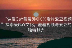 “做爰GaY羞羞??看片愛豆視頻”探索爰GaY文化，羞羞視頻與愛豆的獨特魅力
