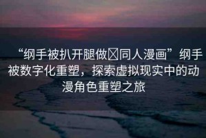 “綱手被扒開腿做?同人漫畫”綱手被數(shù)字化重塑，探索虛擬現(xiàn)實(shí)中的動(dòng)漫角色重塑之旅