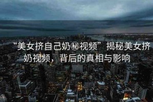 “美女?dāng)D自己奶秘視頻”揭秘美女?dāng)D奶視頻，背后的真相與影響