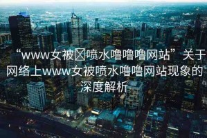 “www女被?噴水嚕嚕嚕網(wǎng)站”關(guān)于網(wǎng)絡(luò)上www女被噴水嚕嚕網(wǎng)站現(xiàn)象的深度解析