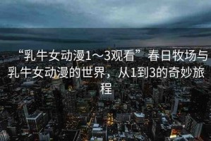 “乳牛女動(dòng)漫1～3觀看”春日牧場(chǎng)與乳牛女動(dòng)漫的世界，從1到3的奇妙旅程