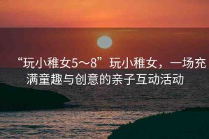 “玩小稚女5～8”玩小稚女，一場充滿童趣與創(chuàng)意的親子互動活動