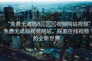 “免費(fèi)無(wú)遮擋??視頻網(wǎng)站視頻”免費(fèi)無(wú)遮擋視頻網(wǎng)站，探索在線視頻的全新世界