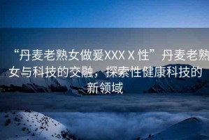 “丹麥老熟女做爰XXXⅩ性”丹麥老熟女與科技的交融，探索性健康科技的新領域