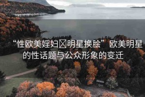 “性歐美婬婦?明星換膾”歐美明星的性話(huà)題與公眾形象的變遷
