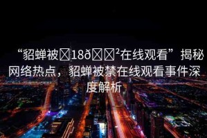 “貂蟬被?18??在線觀看”揭秘網(wǎng)絡(luò)熱點(diǎn)，貂蟬被禁在線觀看事件深度解析
