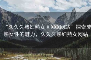 “久久久熟婦熟女ⅩXXX網(wǎng)站”探索成熟女性的魅力，久久久熟婦熟女網(wǎng)站