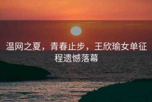 溫網(wǎng)之夏，青春止步，王欣瑜女單征程遺憾落幕