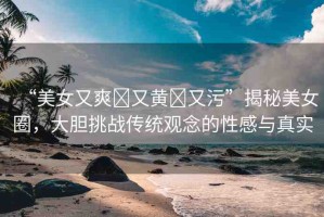 “美女又爽?又黃?又污”揭秘美女圈，大膽挑戰(zhàn)傳統(tǒng)觀念的性感與真實(shí)