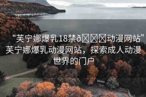 “芙寧娜爆乳18禁??動(dòng)漫網(wǎng)站”芙寧娜爆乳動(dòng)漫網(wǎng)站，探索成人動(dòng)漫世界的門(mén)戶