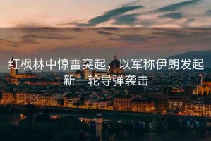 紅楓林中驚雷突起，以軍稱伊朗發(fā)起新一輪導(dǎo)彈襲擊