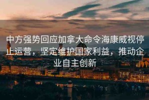 中方強(qiáng)勢(shì)回應(yīng)加拿大命令?？低曂Ｖ惯\(yùn)營(yíng)，堅(jiān)定維護(hù)國(guó)家利益，推動(dòng)企業(yè)自主創(chuàng)新