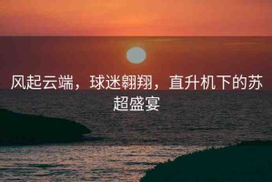 風起云端，球迷翱翔，直升機下的蘇超盛宴