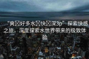 “爽?好多水?快?深3p”探索快感之旅，深度探索水世界帶來的極致體驗