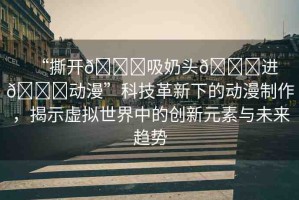 “撕開??吸奶頭??進(jìn)??動漫”科技革新下的動漫制作，揭示虛擬世界中的創(chuàng)新元素與未來趨勢