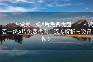 “二人做受一級A片免費優(yōu)盤”二人做受一級A片免費優(yōu)盤，深度解析與資訊探討