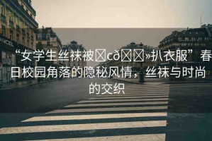 “女學(xué)生絲襪被?c??扒衣服”春日校園角落的隱秘風(fēng)情，絲襪與時(shí)尚的交織