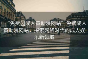 “免費(fèi)?成人黃動漫網(wǎng)站”免費(fèi)成人黃動漫網(wǎng)站，探索網(wǎng)絡(luò)時代的成人娛樂新領(lǐng)域