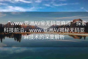 “www.亞洲AV秘?zé)o碼亞麻得”探索科技前沿，www.亞洲AV揭秘?zé)o碼亞麻技術(shù)的深度解析