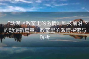 “動(dòng)漫《教室里的激情》科技前沿下的動(dòng)漫新篇章，教室里的激情探索與解析