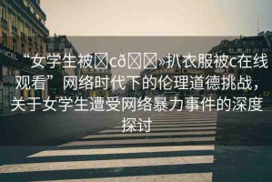 “女學(xué)生被?c??扒衣服被c在線觀看”網(wǎng)絡(luò)時代下的倫理道德挑戰(zhàn)，關(guān)于女學(xué)生遭受網(wǎng)絡(luò)暴力事件的深度探討