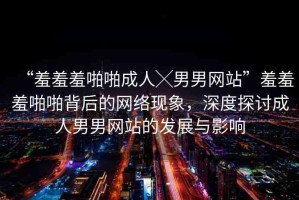 “羞羞羞啪啪成人╳男男網(wǎng)站”羞羞羞啪啪背后的網(wǎng)絡(luò)現(xiàn)象，深度探討成人男男網(wǎng)站的發(fā)展與影響