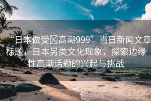 “日本做受?高潮999”當(dāng)日新聞文章標(biāo)題，日本另類文化現(xiàn)象，探索邊緣性高潮話題的興起與挑戰(zhàn)