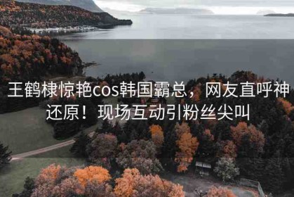 王鶴棣驚艷cos韓國(guó)霸總，網(wǎng)友直呼神還原！現(xiàn)場(chǎng)互動(dòng)引粉絲尖叫