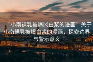 “小南裸乳被爆?白漿的漫畫”關(guān)于小南裸乳被爆白漿的漫畫，探索邊界與警示意義
