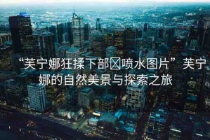 “芙寧娜狂揉下部?噴水圖片”芙寧娜的自然美景與探索之旅