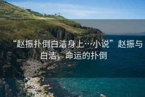 “趙振撲倒白潔身上…小說”趙振與白潔，命運的撲倒
