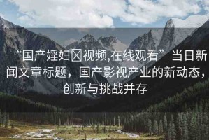 “國產(chǎn)婬婦?視頻,在線觀看”當(dāng)日新聞文章標(biāo)題，國產(chǎn)影視產(chǎn)業(yè)的新動(dòng)態(tài)，創(chuàng)新與挑戰(zhàn)并存