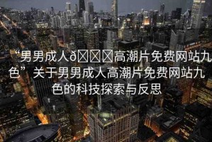 “男男成人??高潮片免費(fèi)網(wǎng)站九色”關(guān)于男男成人高潮片免費(fèi)網(wǎng)站九色的科技探索與反思