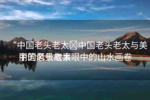 “中國老頭老太?中國老頭老太與美麗的風(fēng)景故事
中國老頭老太眼中的山水畫卷