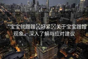 “寶寶就蹭蹭?好緊?關于寶寶蹭蹭現(xiàn)象，深入了解與應對建議