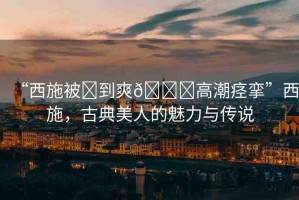 “西施被?到爽??高潮痙攣”西施，古典美人的魅力與傳說