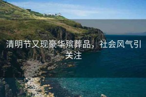 清明節(jié)又現(xiàn)豪華殯葬品，社會風(fēng)氣引關(guān)注