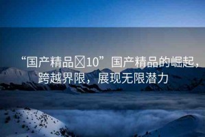 “國產(chǎn)精品?10”國產(chǎn)精品的崛起，跨越界限，展現(xiàn)無限潛力