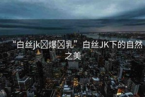 “白絲jk?爆?乳”白絲JK下的自然之美