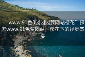 “www.91色??蘿網(wǎng)站櫻花”探索www.91色蘿網(wǎng)站，櫻花下的視覺(jué)盛宴