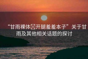 “甘雨裸體?開(kāi)腿羞羞本子”關(guān)于甘雨及其他相關(guān)話題的探討