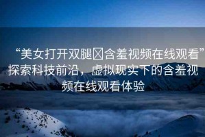 “美女打開雙腿?含羞視頻在線觀看”探索科技前沿，虛擬現(xiàn)實下的含羞視頻在線觀看體驗