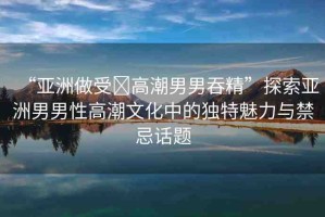 “亞洲做受?高潮男男吞精”探索亞洲男男性高潮文化中的獨特魅力與禁忌話題
