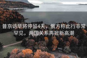 普京訪華將停留4天，俄方稱此行非常罕見，兩國關(guān)系再掀新高潮